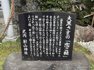 大黒さまの「恋こ槌」
温泉の神さまに大己貴命(オオナム
チノミコト)をお祀りしています。
大己貴命は縁結びの神さまとして知ら
れる出雲の神さま大国主命なのです。
その神さまが大きな福袋と小槌を持っ
て姿を現されたのが大黒さまです。
特に射山神社ではこの小槌を「恋こ
槌」と呼んでいます。大黒さまにお祈
りされ「恋こ槌」に触れられることで
よいご縁、幸せのご縁をお受け下さい。
式内射山神社